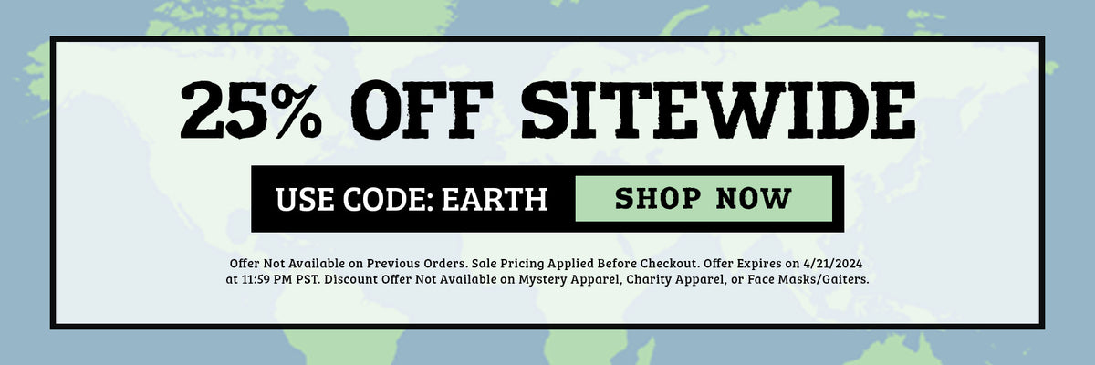 25% off sitewide. use code earth. shop now. Offer Not Available on Previous Orders. Sale Pricing Applied Before Checkout. Offer Expires on 4/22/2024 at 11:59 PM PST. Discount Offer Not Available on Mystery Apparel, Charity Apparel, or Face Masks/Gaiters.